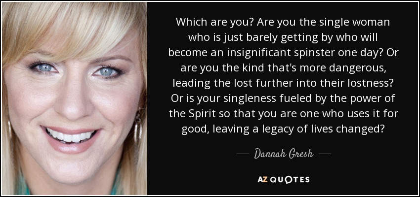 Which are you? Are you the single woman who is just barely getting by who will become an insignificant spinster one day? Or are you the kind that's more dangerous, leading the lost further into their lostness? Or is your singleness fueled by the power of the Spirit so that you are one who uses it for good, leaving a legacy of lives changed? - Dannah Gresh