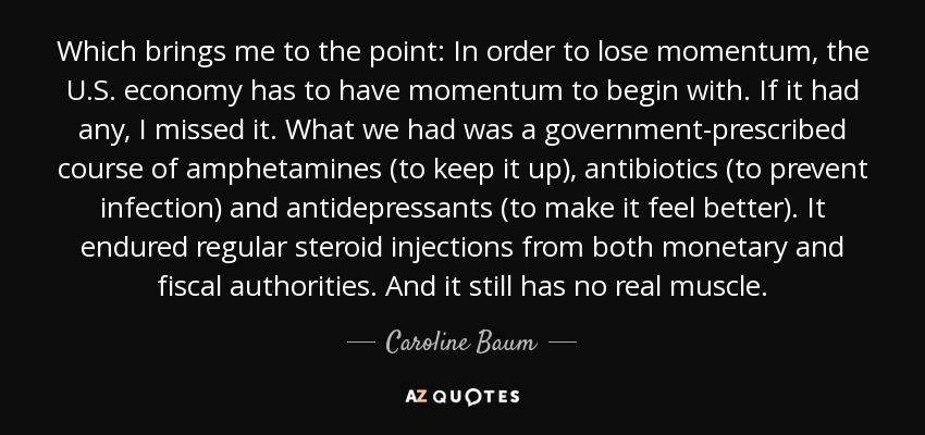 Which brings me to the point: In order to lose momentum, the U.S. economy has to have momentum to begin with. If it had any, I missed it. What we had was a government-prescribed course of amphetamines (to keep it up), antibiotics (to prevent infection) and antidepressants (to make it feel better). It endured regular steroid injections from both monetary and fiscal authorities. And it still has no real muscle. - Caroline Baum