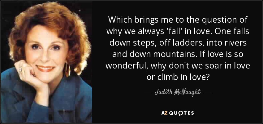 Which brings me to the question of why we always 'fall' in love. One falls down steps, off ladders, into rivers and down mountains. If love is so wonderful, why don't we soar in love or climb in love? - Judith McNaught