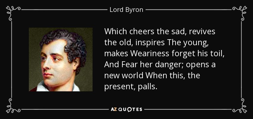 Which cheers the sad, revives the old, inspires The young, makes Weariness forget his toil, And Fear her danger; opens a new world When this, the present, palls. - Lord Byron