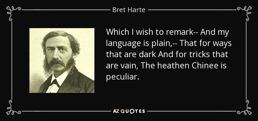Which I wish to remark-- And my language is plain,-- That for ways that are dark And for tricks that are vain, The heathen Chinee is peculiar. - Bret Harte