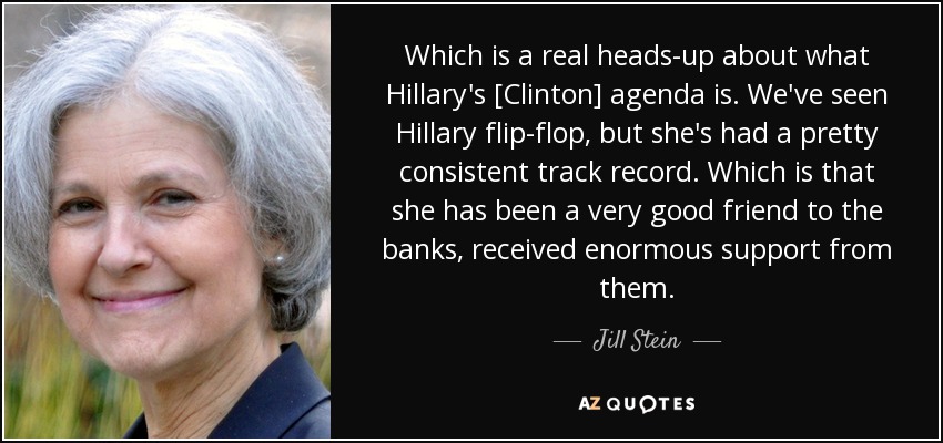 Which is a real heads-up about what Hillary's [Clinton] agenda is. We've seen Hillary flip-flop, but she's had a pretty consistent track record. Which is that she has been a very good friend to the banks, received enormous support from them. - Jill Stein