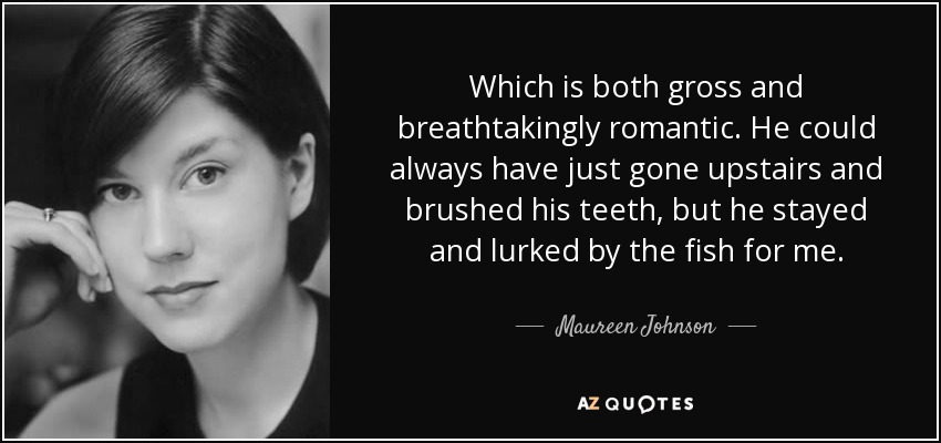 Which is both gross and breathtakingly romantic. He could always have just gone upstairs and brushed his teeth, but he stayed and lurked by the fish for me. - Maureen Johnson