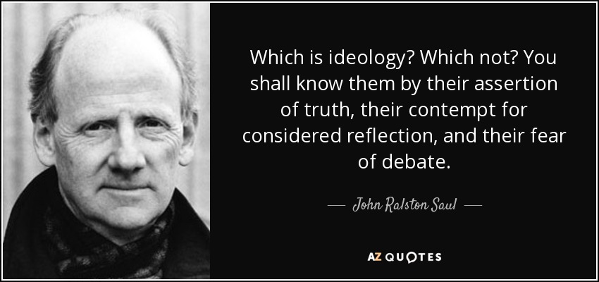 Which is ideology? Which not? You shall know them by their assertion of truth, their contempt for considered reflection, and their fear of debate. - John Ralston Saul