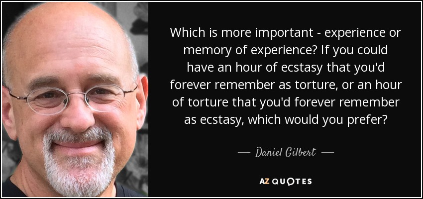 Which is more important - experience or memory of experience? If you could have an hour of ecstasy that you'd forever remember as torture, or an hour of torture that you'd forever remember as ecstasy, which would you prefer? - Daniel Gilbert
