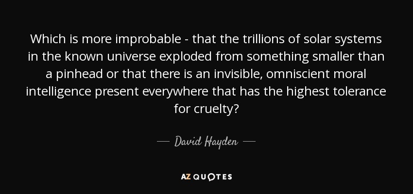 Which is more improbable - that the trillions of solar systems in the known universe exploded from something smaller than a pinhead or that there is an invisible, omniscient moral intelligence present everywhere that has the highest tolerance for cruelty? - David Hayden
