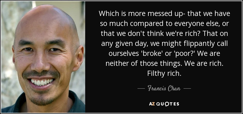 Which is more messed up- that we have so much compared to everyone else, or that we don't think we're rich? That on any given day, we might flippantly call ourselves 'broke' or 'poor?' We are neither of those things. We are rich. Filthy rich. - Francis Chan