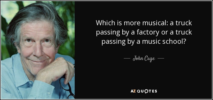 Which is more musical: a truck passing by a factory or a truck passing by a music school? - John Cage