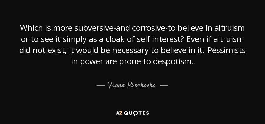 Which is more subversive-and corrosive-to believe in altruism or to see it simply as a cloak of self interest? Even if altruism did not exist, it would be necessary to believe in it. Pessimists in power are prone to despotism. - Frank Prochaska