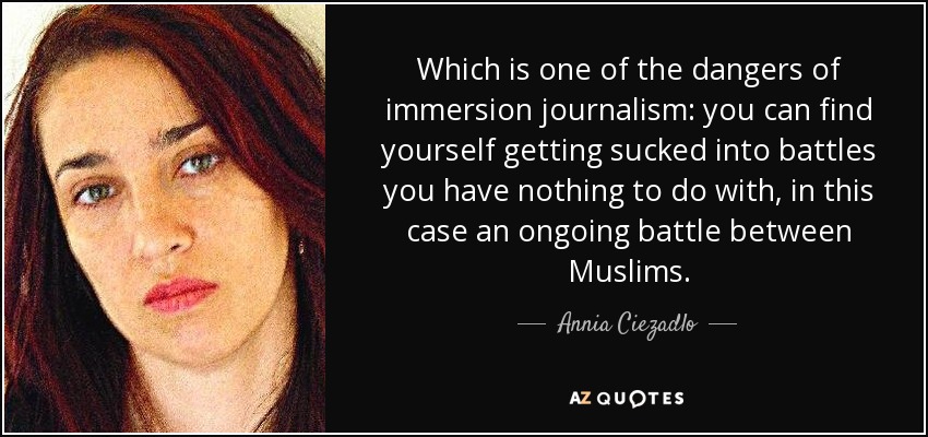 Which is one of the dangers of immersion journalism: you can find yourself getting sucked into battles you have nothing to do with, in this case an ongoing battle between Muslims. - Annia Ciezadlo