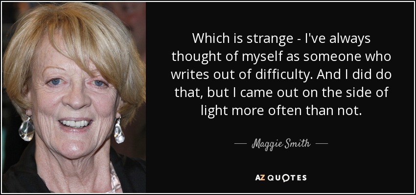 Which is strange - I've always thought of myself as someone who writes out of difficulty. And I did do that, but I came out on the side of light more often than not. - Maggie Smith