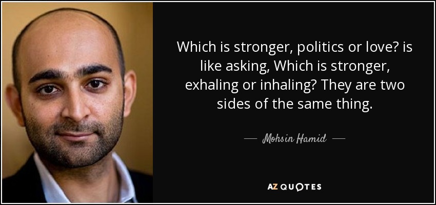 Which is stronger, politics or love? is like asking, Which is stronger, exhaling or inhaling? They are two sides of the same thing. - Mohsin Hamid