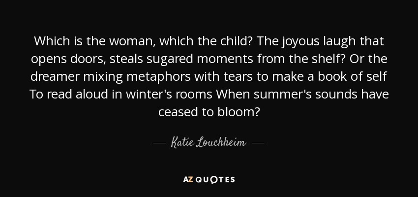 Which is the woman, which the child? The joyous laugh that opens doors, steals sugared moments from the shelf? Or the dreamer mixing metaphors with tears to make a book of self To read aloud in winter's rooms When summer's sounds have ceased to bloom? - Katie Louchheim