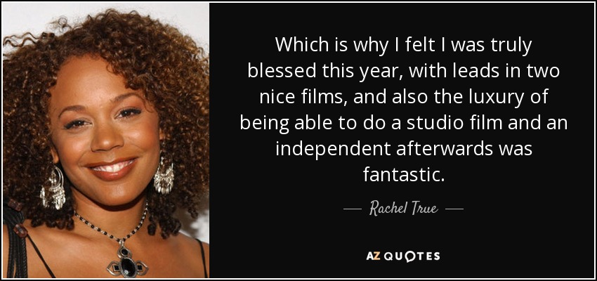 Which is why I felt I was truly blessed this year, with leads in two nice films, and also the luxury of being able to do a studio film and an independent afterwards was fantastic. - Rachel True