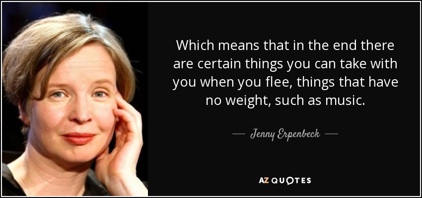 Which means that in the end there are certain things you can take with you when you flee, things that have no weight, such as music. - Jenny Erpenbeck