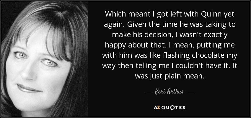 Which meant I got left with Quinn yet again. Given the time he was taking to make his decision, I wasn't exactly happy about that. I mean, putting me with him was like flashing chocolate my way then telling me I couldn't have it. It was just plain mean. - Keri Arthur