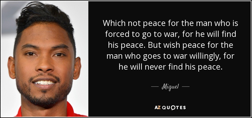 Which not peace for the man who is forced to go to war, for he will find his peace. But wish peace for the man who goes to war willingly, for he will never find his peace. - Miguel