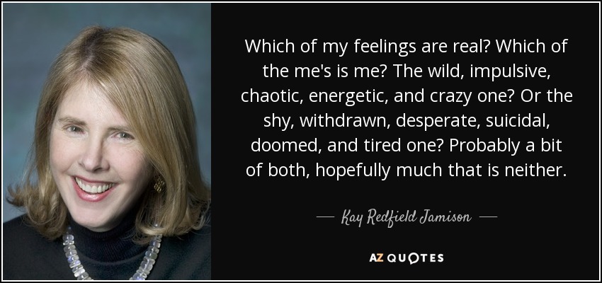 Which of my feelings are real? Which of the me's is me? The wild, impulsive, chaotic, energetic, and crazy one? Or the shy, withdrawn, desperate, suicidal, doomed, and tired one? Probably a bit of both, hopefully much that is neither. - Kay Redfield Jamison