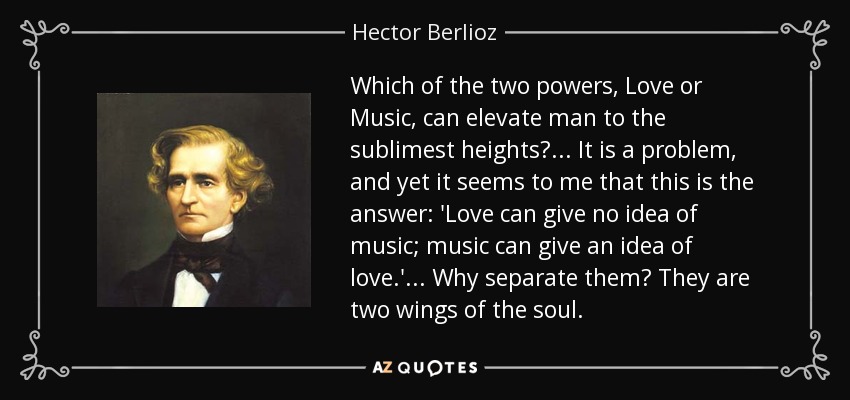 Which of the two powers, Love or Music, can elevate man to the sublimest heights? ... It is a problem, and yet it seems to me that this is the answer: 'Love can give no idea of music; music can give an idea of love.' ... Why separate them? They are two wings of the soul. - Hector Berlioz