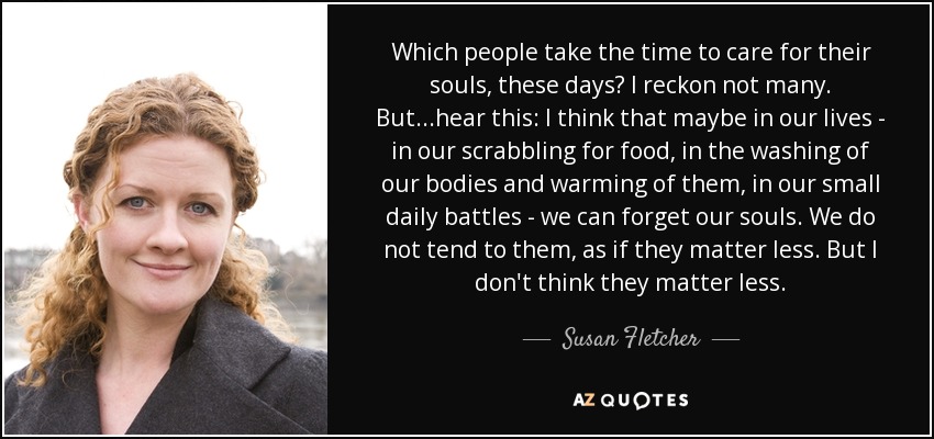 Which people take the time to care for their souls, these days? I reckon not many. But...hear this: I think that maybe in our lives - in our scrabbling for food, in the washing of our bodies and warming of them, in our small daily battles - we can forget our souls. We do not tend to them, as if they matter less. But I don't think they matter less. - Susan Fletcher