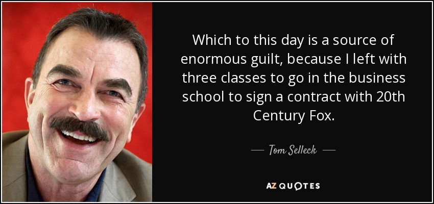 Which to this day is a source of enormous guilt, because I left with three classes to go in the business school to sign a contract with 20th Century Fox. - Tom Selleck