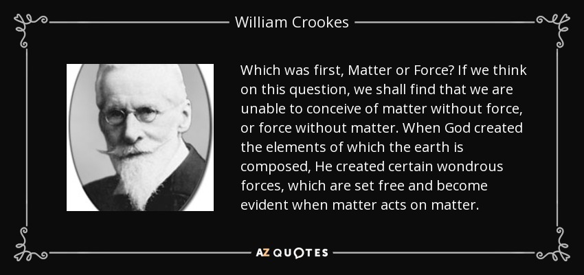 Which was first, Matter or Force? If we think on this question, we shall find that we are unable to conceive of matter without force, or force without matter. When God created the elements of which the earth is composed, He created certain wondrous forces, which are set free and become evident when matter acts on matter. - William Crookes