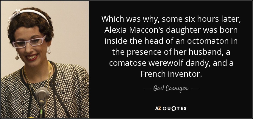 Which was why, some six hours later, Alexia Maccon's daughter was born inside the head of an octomaton in the presence of her husband, a comatose werewolf dandy, and a French inventor. - Gail Carriger