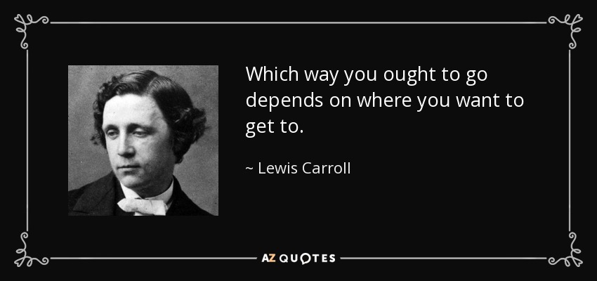 Which way you ought to go depends on where you want to get to. - Lewis Carroll