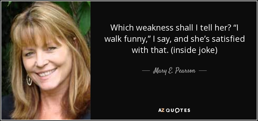 Which weakness shall I tell her? “I walk funny,” I say, and she’s satisfied with that. (inside joke) - Mary E. Pearson