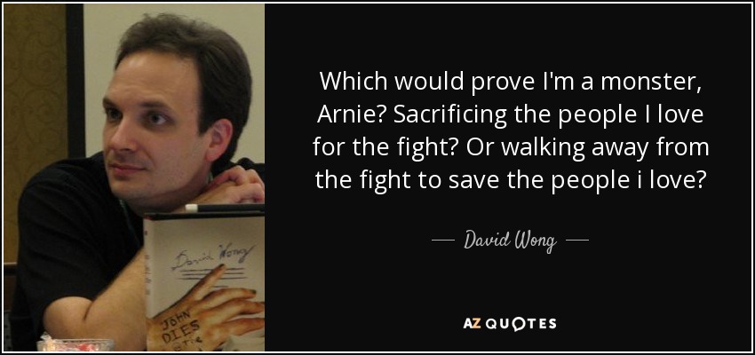 Which would prove I'm a monster, Arnie? Sacrificing the people I love for the fight? Or walking away from the fight to save the people i love? - David Wong