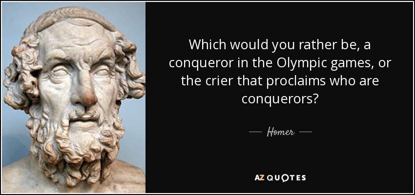 Which would you rather be, a conqueror in the Olympic games, or the crier that proclaims who are conquerors? - Homer