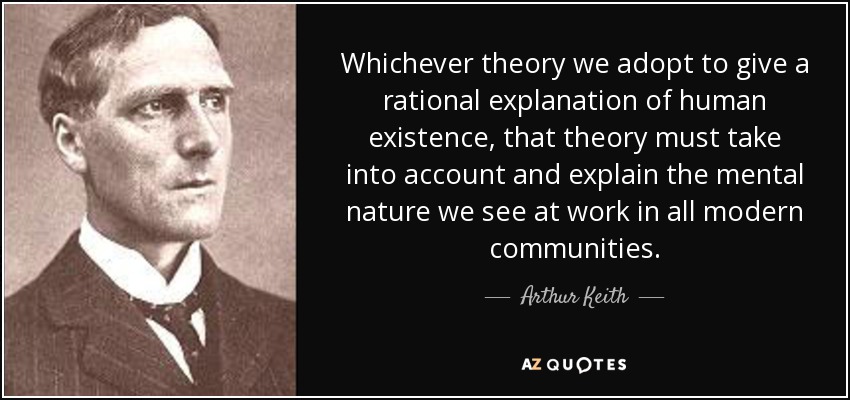 Whichever theory we adopt to give a rational explanation of human existence, that theory must take into account and explain the mental nature we see at work in all modern communities. - Arthur Keith