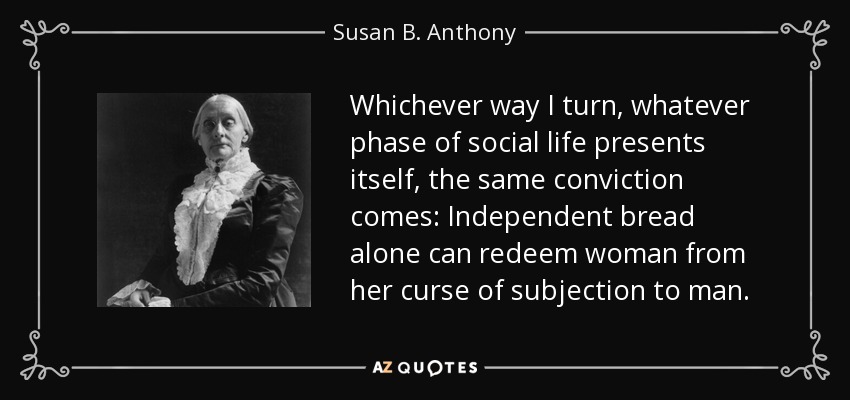 Whichever way I turn, whatever phase of social life presents itself, the same conviction comes: Independent bread alone can redeem woman from her curse of subjection to man. - Susan B. Anthony