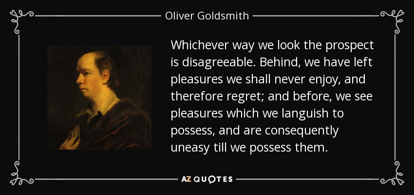 Whichever way we look the prospect is disagreeable. Behind, we have left pleasures we shall never enjoy, and therefore regret; and before, we see pleasures which we languish to possess, and are consequently uneasy till we possess them. - Oliver Goldsmith