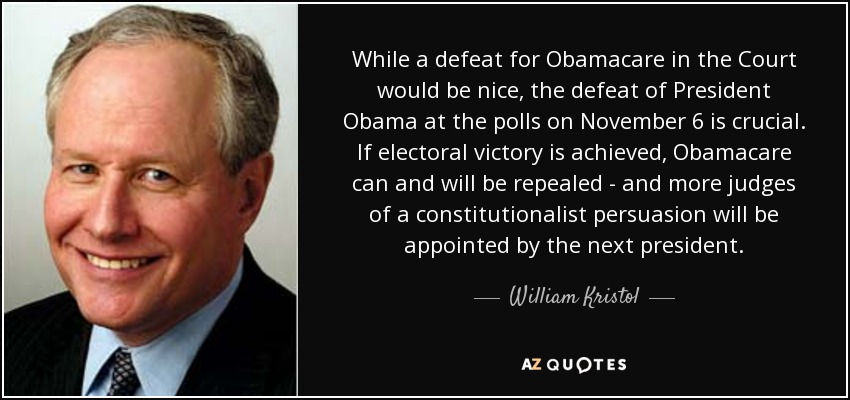 While a defeat for Obamacare in the Court would be nice, the defeat of President Obama at the polls on November 6 is crucial. If electoral victory is achieved, Obamacare can and will be repealed - and more judges of a constitutionalist persuasion will be appointed by the next president. - William Kristol