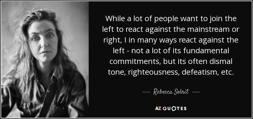 While a lot of people want to join the left to react against the mainstream or right, I in many ways react against the left - not a lot of its fundamental commitments, but its often dismal tone, righteousness, defeatism, etc. - Rebecca Solnit
