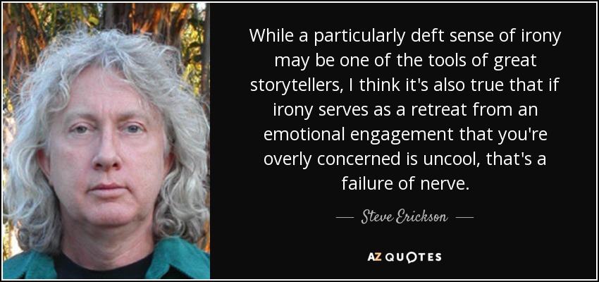 While a particularly deft sense of irony may be one of the tools of great storytellers, I think it's also true that if irony serves as a retreat from an emotional engagement that you're overly concerned is uncool, that's a failure of nerve. - Steve Erickson