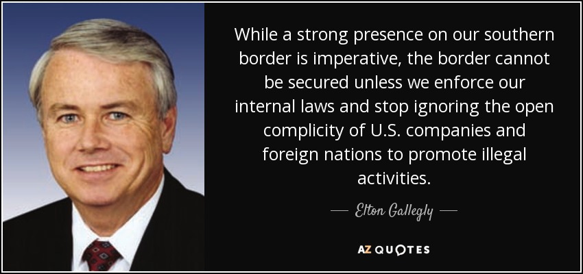 While a strong presence on our southern border is imperative, the border cannot be secured unless we enforce our internal laws and stop ignoring the open complicity of U.S. companies and foreign nations to promote illegal activities. - Elton Gallegly