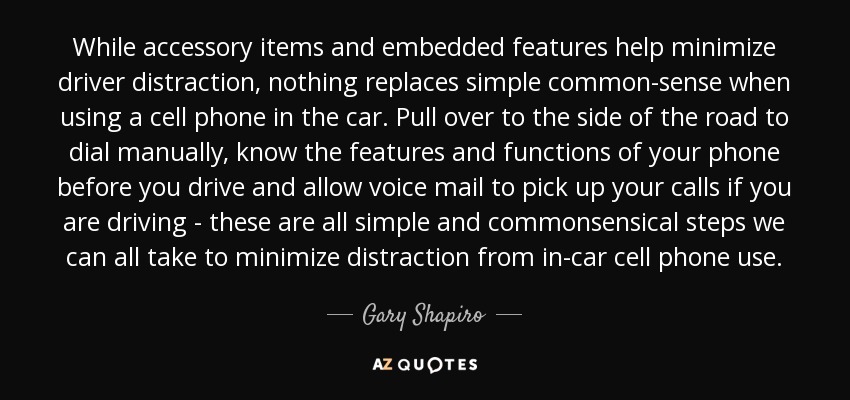 While accessory items and embedded features help minimize driver distraction, nothing replaces simple common-sense when using a cell phone in the car. Pull over to the side of the road to dial manually, know the features and functions of your phone before you drive and allow voice mail to pick up your calls if you are driving - these are all simple and commonsensical steps we can all take to minimize distraction from in-car cell phone use. - Gary Shapiro