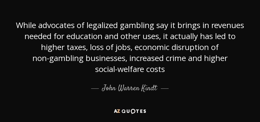 While advocates of legalized gambling say it brings in revenues needed for education and other uses, it actually has led to higher taxes, loss of jobs, economic disruption of non-gambling businesses, increased crime and higher social-welfare costs - John Warren Kindt