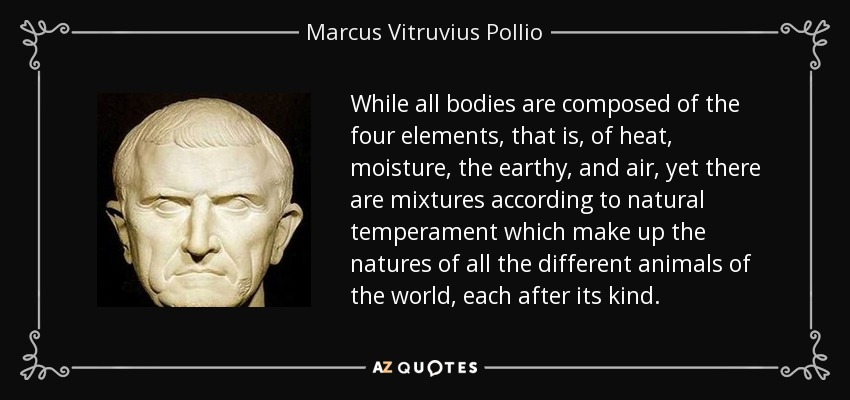 While all bodies are composed of the four elements, that is, of heat, moisture, the earthy, and air, yet there are mixtures according to natural temperament which make up the natures of all the different animals of the world, each after its kind. - Marcus Vitruvius Pollio