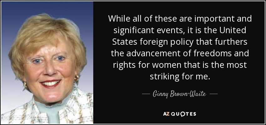 While all of these are important and significant events, it is the United States foreign policy that furthers the advancement of freedoms and rights for women that is the most striking for me. - Ginny Brown-Waite