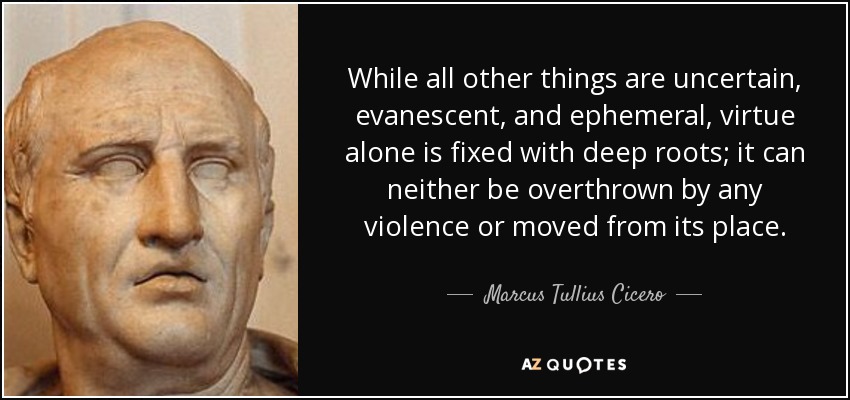 While all other things are uncertain, evanescent, and ephemeral, virtue alone is fixed with deep roots; it can neither be overthrown by any violence or moved from its place. - Marcus Tullius Cicero