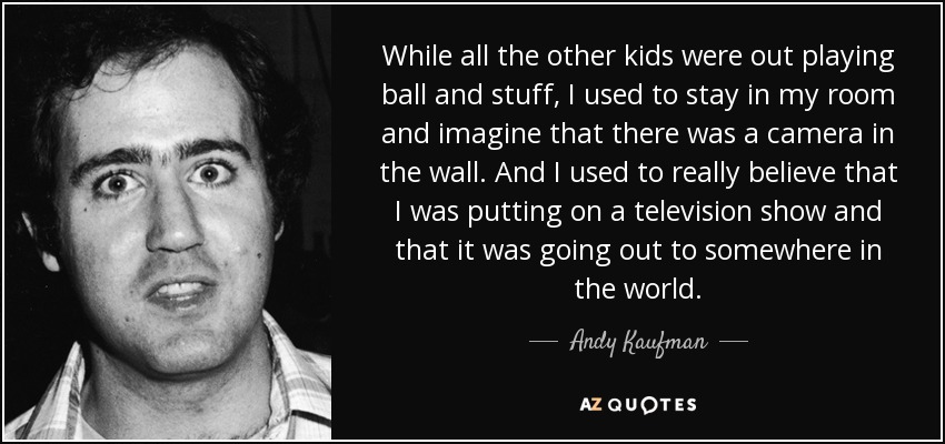 While all the other kids were out playing ball and stuff, I used to stay in my room and imagine that there was a camera in the wall. And I used to really believe that I was putting on a television show and that it was going out to somewhere in the world. - Andy Kaufman