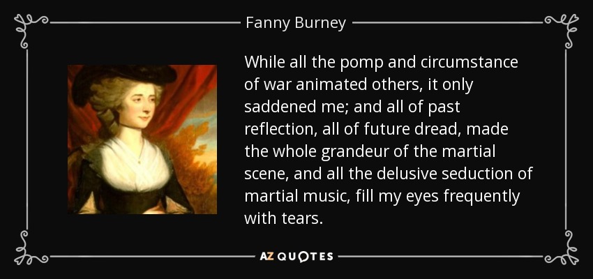 While all the pomp and circumstance of war animated others, it only saddened me; and all of past reflection, all of future dread, made the whole grandeur of the martial scene, and all the delusive seduction of martial music, fill my eyes frequently with tears. - Fanny Burney