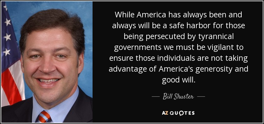 While America has always been and always will be a safe harbor for those being persecuted by tyrannical governments we must be vigilant to ensure those individuals are not taking advantage of America's generosity and good will. - Bill Shuster