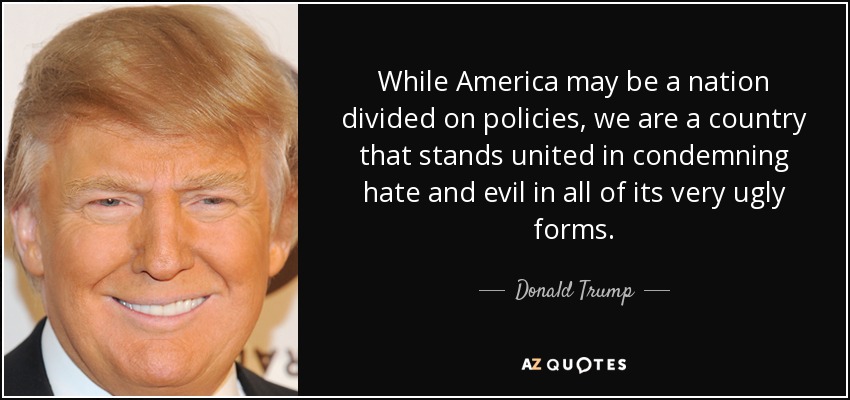 While America may be a nation divided on policies, we are a country that stands united in condemning hate and evil in all of its very ugly forms. - Donald Trump