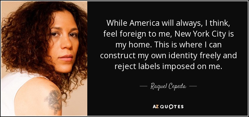 While America will always, I think, feel foreign to me, New York City is my home. This is where I can construct my own identity freely and reject labels imposed on me. - Raquel Cepeda