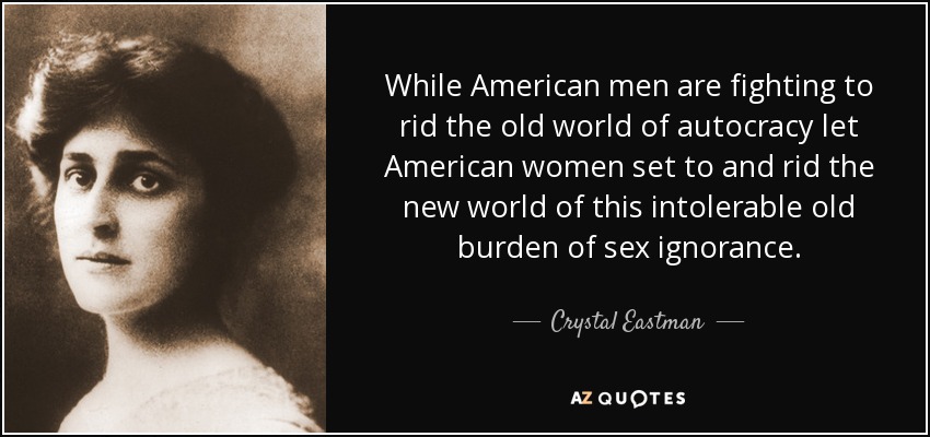 While American men are fighting to rid the old world of autocracy let American women set to and rid the new world of this intolerable old burden of sex ignorance. - Crystal Eastman