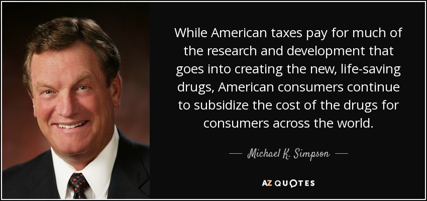 While American taxes pay for much of the research and development that goes into creating the new, life-saving drugs, American consumers continue to subsidize the cost of the drugs for consumers across the world. - Michael K. Simpson